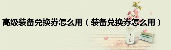 高级装备兑换券怎么用（装备兑换券怎么用）