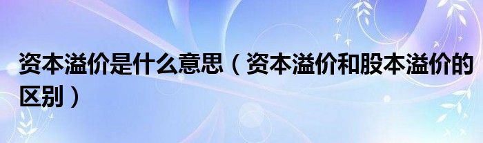 资本溢价是什么意思（资本溢价和股本溢价的区别）