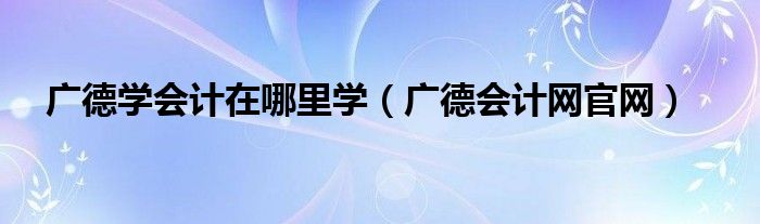 广德学会计在哪里学（广德会计网官网）