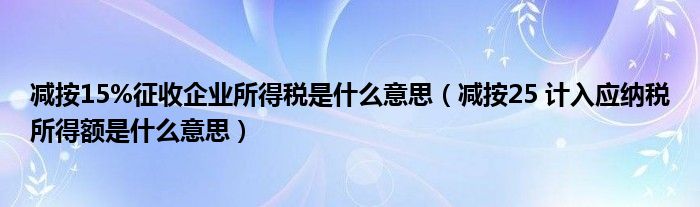 减按15%征收企业所得税是什么意思（减按25 计入应纳税所得额是什么意思）