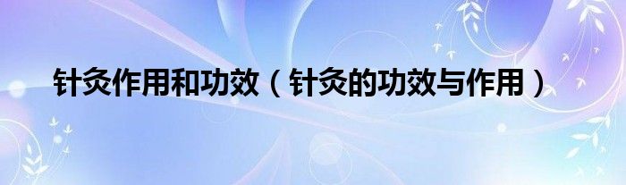 针灸作用和功效（针灸的功效与作用）