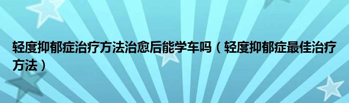 轻度抑郁症治疗方法治愈后能学车吗（轻度抑郁症最佳治疗方法）