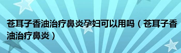 苍耳子香油治疗鼻炎孕妇可以用吗（苍耳子香油治疗鼻炎）