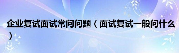 企业复试面试常问问题（面试复试一般问什么）