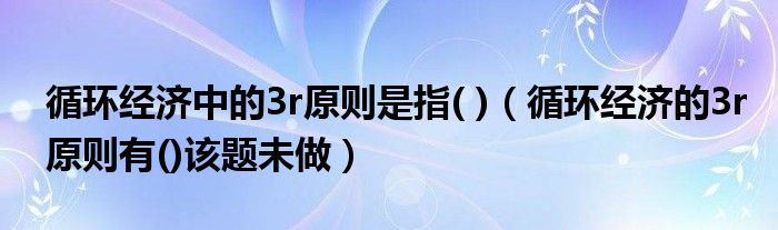 循环经济中的3r原则是指( )（循环经济的3r原则有()该题未做）
