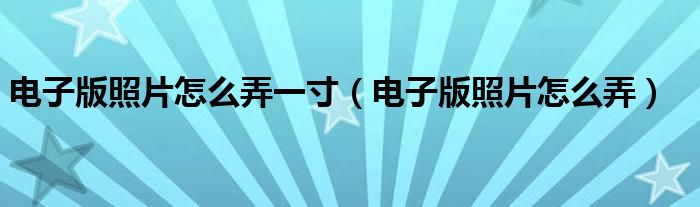 电子版照片怎么弄一寸（电子版照片怎么弄）