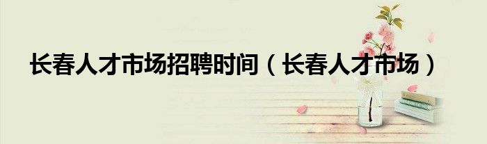 长春人才市场招聘时间（长春人才市场）
