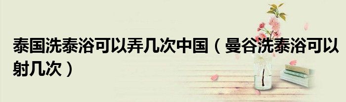 泰国洗泰浴可以弄几次中国（曼谷洗泰浴可以射几次）
