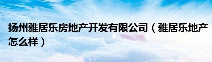 扬州雅居乐房地产开发有限公司（雅居乐地产怎么样）
