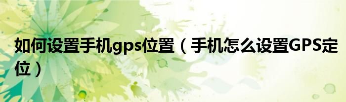 如何设置手机gps位置（手机怎么设置GPS定位）
