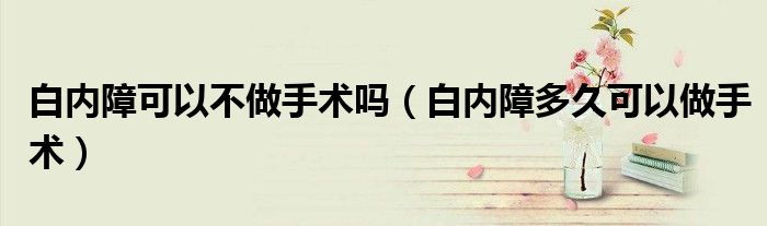 白内障可以不做手术吗（白内障多久可以做手术）