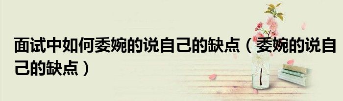 面试中如何委婉的说自己的缺点（委婉的说自己的缺点）