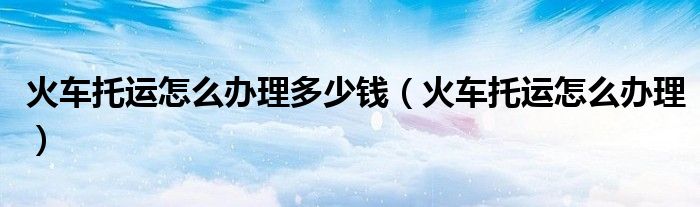 火车托运怎么办理多少钱（火车托运怎么办理）