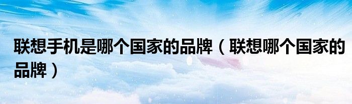 联想手机是哪个国家的品牌（联想哪个国家的品牌）