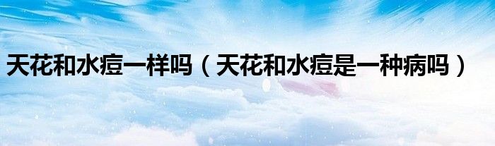 天花和水痘一样吗（天花和水痘是一种病吗）