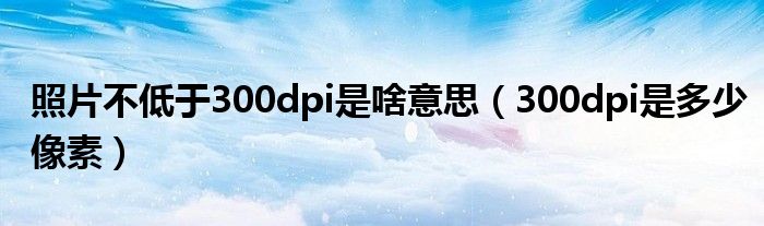 照片不低于300dpi是啥意思（300dpi是多少像素）