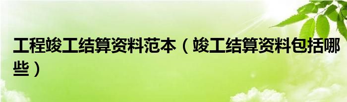 工程竣工结算资料范本（竣工结算资料包括哪些）