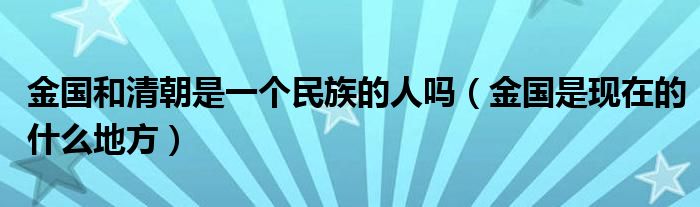 金国和清朝是一个民族的人吗（金国是现在的什么地方）