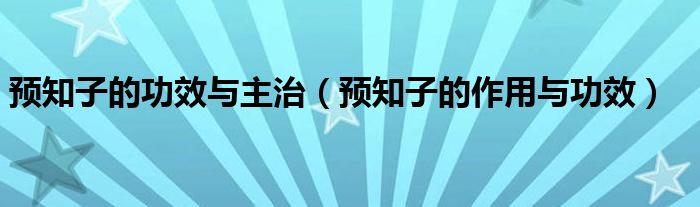 预知子的功效与主治（预知子的作用与功效）