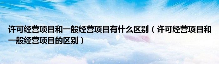 许可经营项目和一般经营项目有什么区别（许可经营项目和一般经营项目的区别）