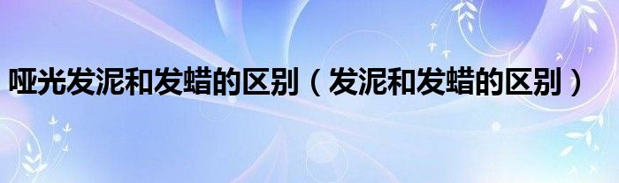 哑光发泥和发蜡的区别（发泥和发蜡的区别）