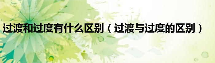 过渡和过度有什么区别（过渡与过度的区别）