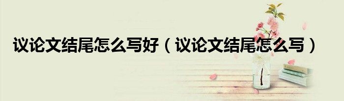 议论文结尾怎么写好（议论文结尾怎么写）
