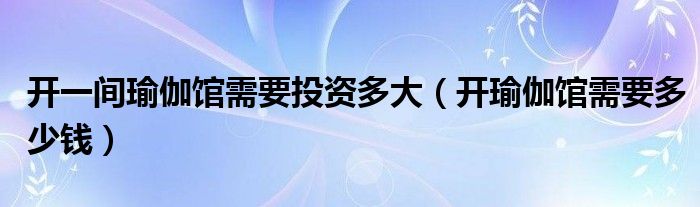 开一间瑜伽馆需要投资多大（开瑜伽馆需要多少钱）