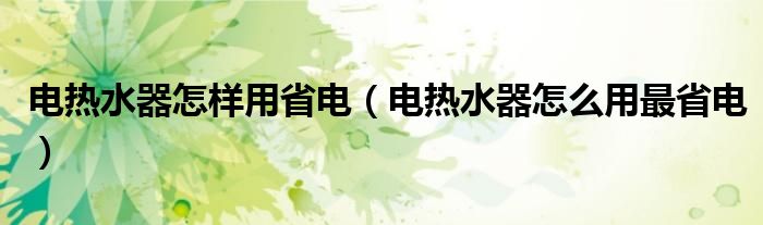电热水器怎样用省电（电热水器怎么用最省电）