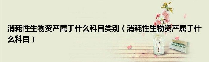 消耗性生物资产属于什么科目类别（消耗性生物资产属于什么科目）