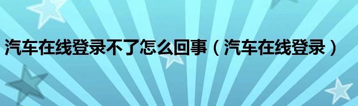 汽车在线登录不了怎么回事（汽车在线登录）