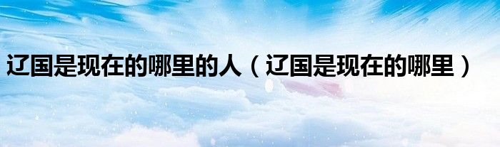 辽国是现在的哪里的人（辽国是现在的哪里）