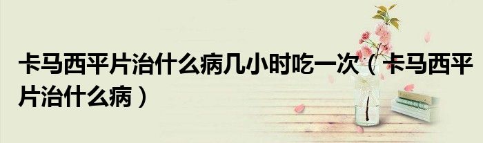 卡马西平片治什么病几小时吃一次（卡马西平片治什么病）