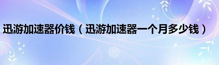 迅游加速器价钱（迅游加速器一个月多少钱）