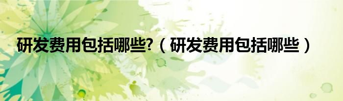 研发费用包括哪些?（研发费用包括哪些）