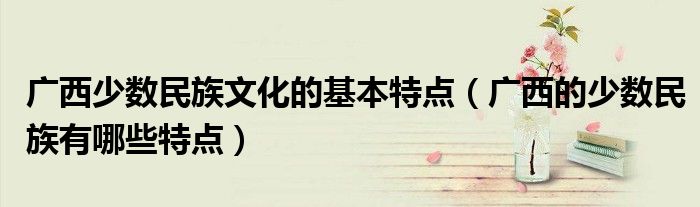 广西少数民族文化的基本特点（广西的少数民族有哪些特点）