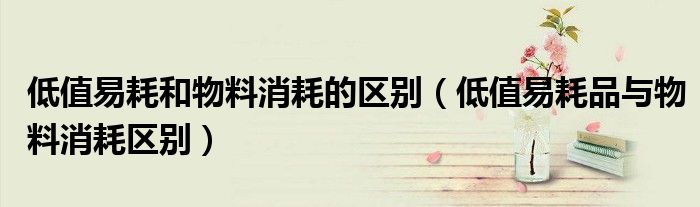 低值易耗和物料消耗的区别（低值易耗品与物料消耗区别）