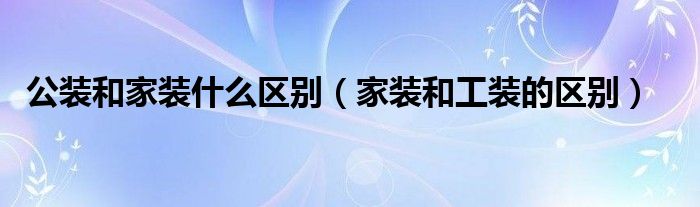 公装和家装什么区别（家装和工装的区别）