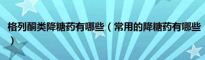 格列酮类降糖药有哪些（常用的降糖药有哪些）