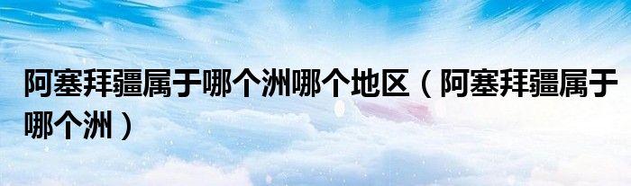 阿塞拜疆属于哪个洲哪个地区（阿塞拜疆属于哪个洲）
