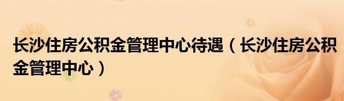 长沙住房公积金管理中心待遇（长沙住房公积金管理中心）