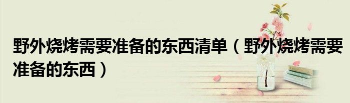 野外烧烤需要准备的东西清单（野外烧烤需要准备的东西）