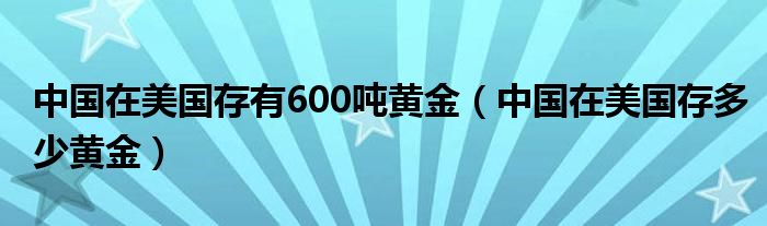 中国在美国存有600吨黄金（中国在美国存多少黄金）