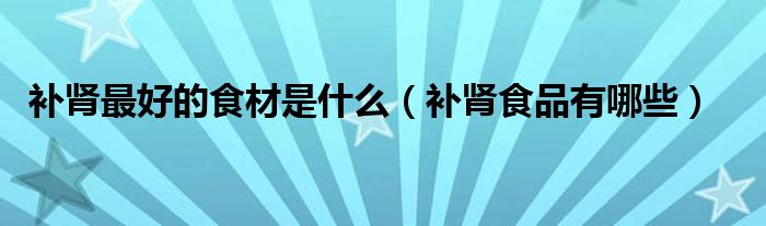 补肾最好的食材是什么（补肾食品有哪些）