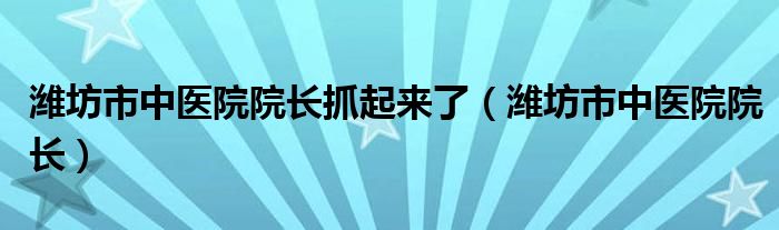 潍坊市中医院院长抓起来了（潍坊市中医院院长）