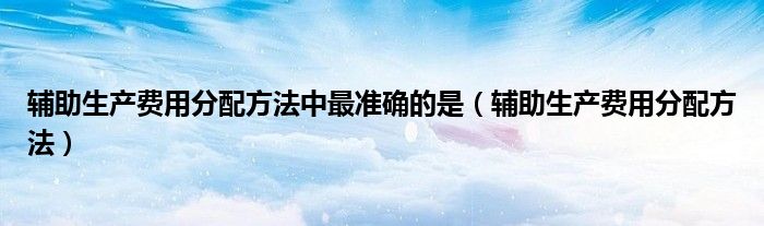 辅助生产费用分配方法中最准确的是（辅助生产费用分配方法）