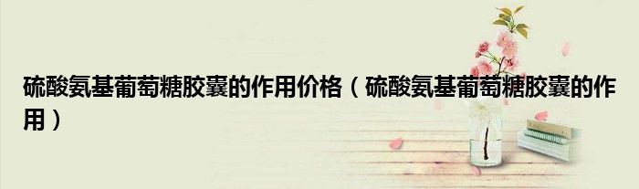 硫酸氨基葡萄糖胶囊的作用价格（硫酸氨基葡萄糖胶囊的作用）