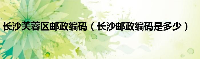 长沙芙蓉区邮政编码（长沙邮政编码是多少）
