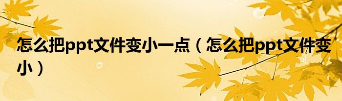 怎么把ppt文件变小一点（怎么把ppt文件变小）