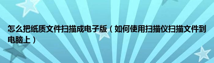 怎么把纸质文件扫描成电子版（如何使用扫描仪扫描文件到电脑上）